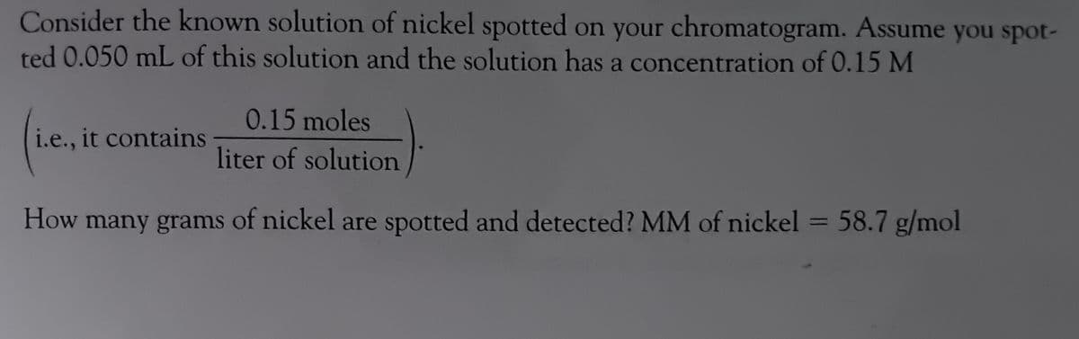 Consider the known solution of nickel spotted on your chromatogram. Assume you spot-
ted 0.050 mL of this solution and the solution has a concentration of 0.15 M
i.e., it contains
0.15 moles
liter of solution
How many grams of nickel are spotted and detected? MM of nickel = 58.7 g/mol