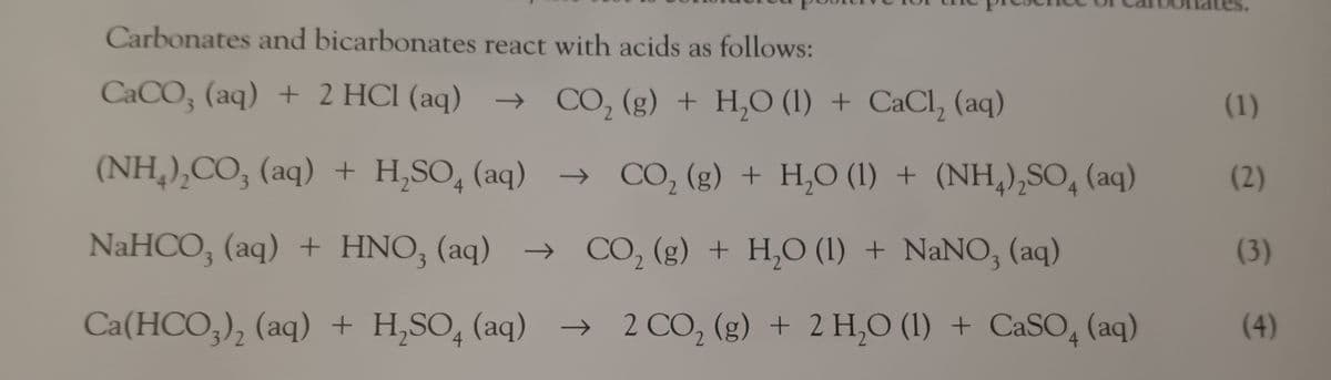 Carbonates and bicarbonates react with acids as follows:
CaCO3 (aq) + 2 HCl (aq) → CO₂ (g) + H₂O (1) + CaCl₂ (aq)
(NH₂)₂CO3 (aq) + H₂SO (aq) →→ CO₂ (g) + H₂O (1)+ (NH4)₂SO4 (aq)
NaHCO, (aq) + HNO,(aq) → CO, (g) + H,O (l) + NaNO, (aq)
+]
Ca(HCO3)₂ (aq) + H₂SO4 (aq) → 2 CO₂ (g) + 2 H₂O (1) + CaSO4 (aq)
2
(1)
(2)
(3)
(4)