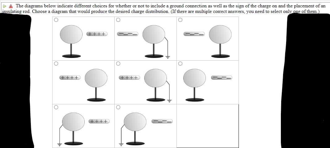 A The diagrams below indicate different choices for whether or not to include a ground connection as well as the sign of the charge on and the placement of an
insulating rod. Choose a diagram that would produce the desired charge distribution. (If there are multiple correct answers, you need to select only one of them.)
O
O
++++
++++
++++
O
++++