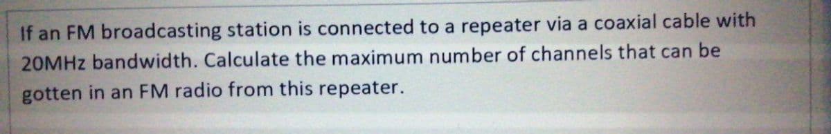 If an FM broadcasting station is connected to a repeater via a coaxial cable with
20MHZ bandwidth. Calculate the maximum number of channels that can be
gotten in an FM radio from this repeater.
