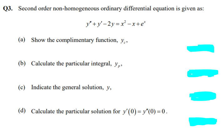 Q3. Second order non-homogeneous ordinary differential equation is given as:
y" + y' – 2y = x² – x+e*
(a) Show the complimentary function, y.,
(b) Calculate the particular integral, y,,
(c) Indicate the general solution, y,
(d) Calculate the particular solution for y'(0)= y"(0) = 0 .
