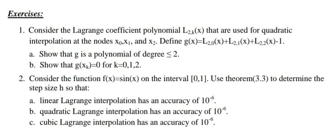 Exercises:
1. Consider the Lagrange coefficient polynomial L2k(x) that are used for quadratic
interpolation at the nodes xo,X1, and x2. Define g(x)=L2,0(x)+L2.1(x)+L22(x)-1.
a. Show that g is a polynomial of degree < 2.
b. Show that g(Xx)=0 for k=0,1,2.
2. Consider the function f(x)=sin(x) on the interval [0,1]. Use theorem(3.3) to determine the
step size h so that:
a. linear Lagrange interpolation has an accuracy of 10°.
b. quadratic Lagrange interpolation has an accuracy of 10°.
c. cubic Lagrange interpolation has an accuracy of 10°.
