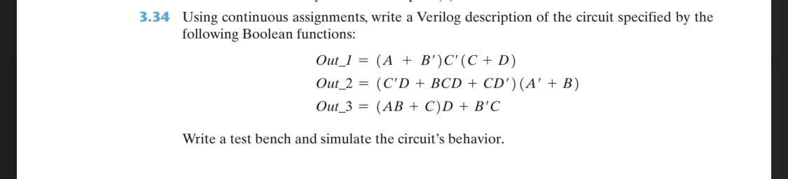 3.34 Using continuous assignments, write a Verilog description of the circuit specified by the
following Boolean functions:
Out_1 = (A + B')C'(C + D)
Out_2 = (C'D + BCD + CD') (A' + B)
Out_3 = (AB + C)D + B'C
Write a test bench and simulate the circuit's behavior.

