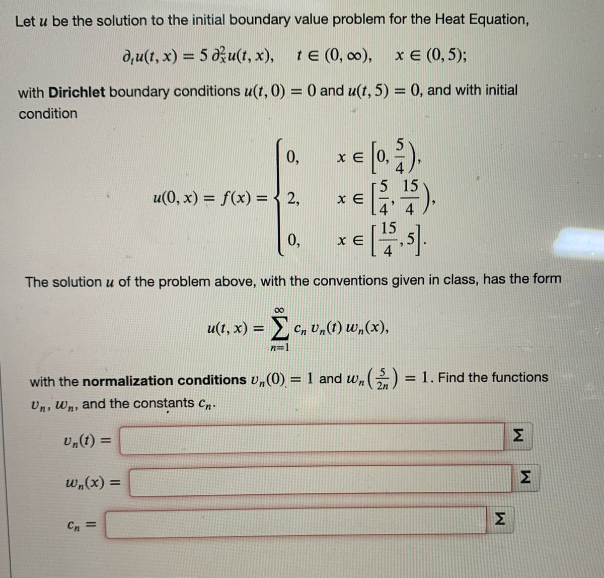 Let u be the solution to the initial boundary value problem for the Heat Equation,
du(t, x) = 5 du(t, x),
t € (0, ∞0),
x € (0,5);
with Dirichlet boundary conditions u(t,0) = 0 and u(t, 5) = 0, and with initial
condition
0,
15
u(0, x) = f(x) = 2,
= [0, 2),
= [5, ¹5).
€ [15.5].
0,
XE
The solution u of the problem above, with the conventions given in class, has the form
u(t, x) = Ï Cn Un(t) wn(x),
n=1
with the normalization conditions U,(0) = 1 and wn (5) = 1. Find the functions
Un, Wn, and the constants Cn.
Un(t) =
wn(x) =
Cn =
x E
XE
M
M