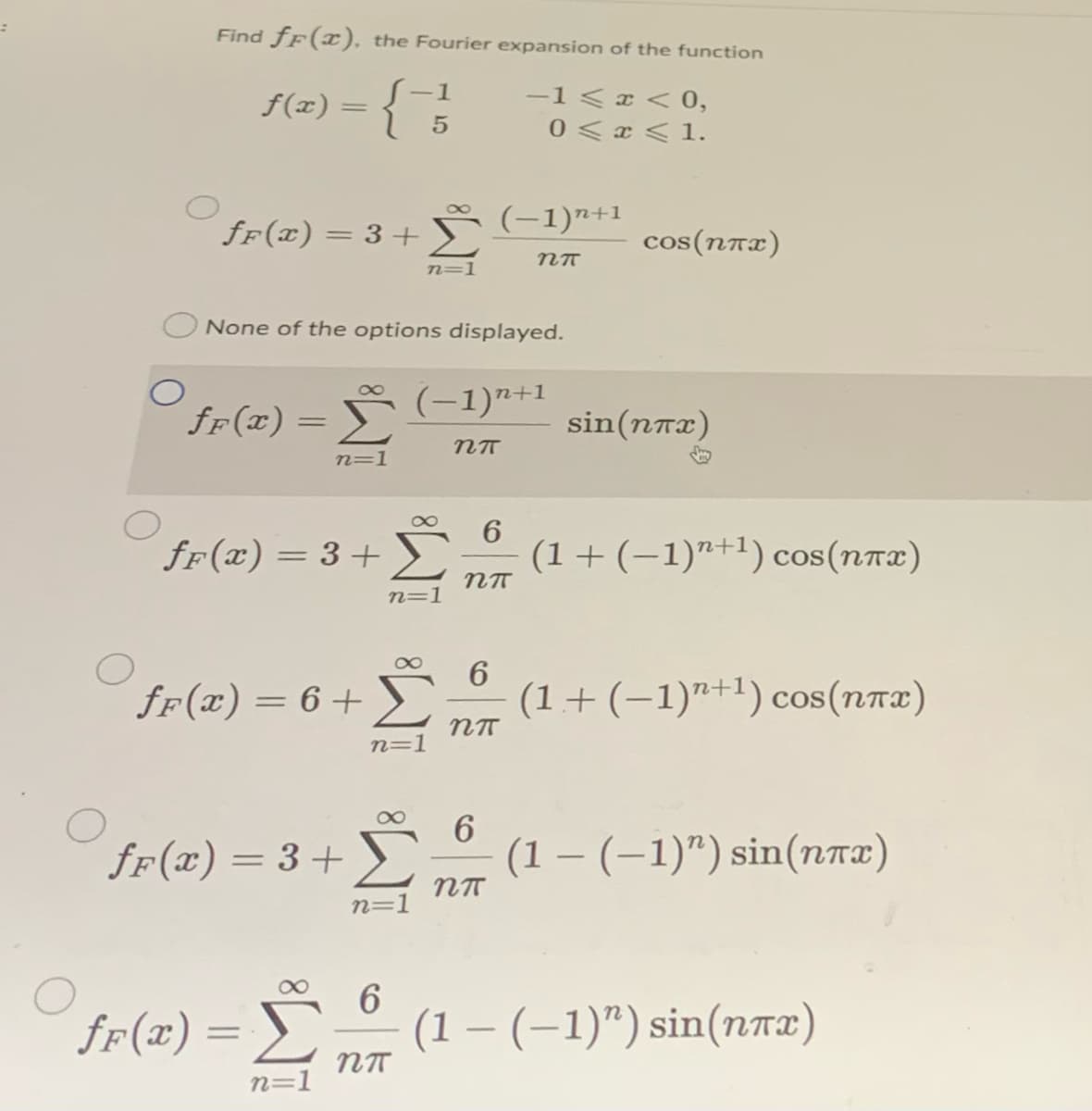 Find fF(x), the Fourier expansion of the function
f(x) =
-1
-1<x < 0,
||
0 <x < 1.
8
fF(x) = 3+
(-1)7+1
cos(nnx)
n=1
None of the options displayed.
8
fr(x) = Š (-1)n+1
sin(nrx)
n=1
6.
fr(x) = 3+>
Σ
(1+(-1)"+1) cos(nr2)
n=1
fF(x) = 6+
(1+ (-1)"+1) cos(nrx)
n=1
ff(x) = 3+
6
(1 – (–1)") sin(nTx)
n=1
ff(x) = S
(1 – (–1)") sin(nTE)
n=1
