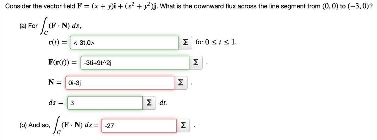 Consider the vector field F = (x + y)i + (x² + y )j. What is the downward flux across the line segment from (0, 0) to (-3, 0)?
(a) For
(F · N) ds,
r(t) :
<-3t,0>
E for 0 <t < 1.
F(r(t))
-3ti+9t^2j
Σ
N =
Oi-3j
Σ
ds =
Σ dt .
(b) And so,
(F · N) ds =| -27
Σ
C
