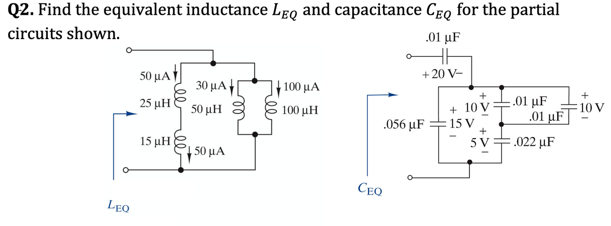 Q2. Find the equivalent inductance LeQ and capacitance CEQ for the partial
circuits shown.
.01 μF
50 μΑ
+ 20 V-
30 μΑΓ
+ 100 µA
+
.01 μF
.01 μF
25 μΗ
50 μΗ
100 μΗ
+ 10 V
10 V
.056 µF =15 V
+
15 μΗ
5 V
.022 µF
,50 μΑ
CEQ
LEQ
