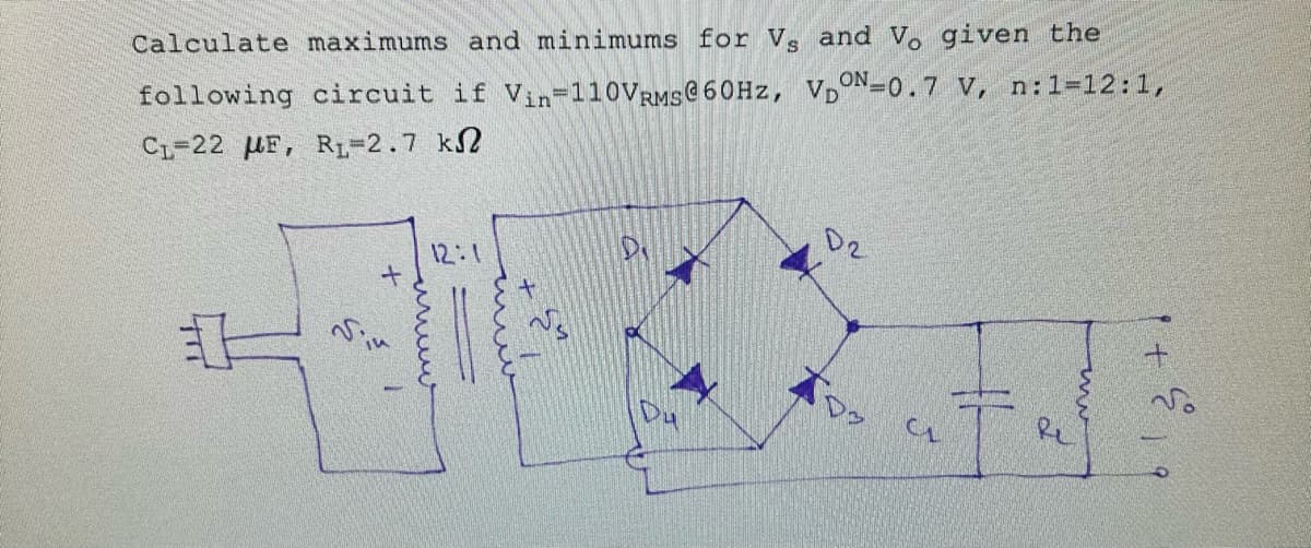 Calculate maximums and minimums for Vs and Vo given the
following circuit if Vin-110VRMS@60Hz, VDON-0.7 V, n: 1= 12:1,
Ci=22 μF, R1=2.7 kΩ
#
+
Sin
12:1
мин
D2
тоз
CL
T
2