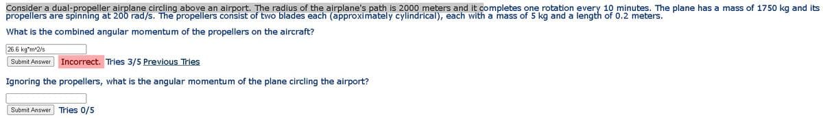 Consider a dual-propeller airplane circling above an airport. The radius of the airplane's path is 2000 meters and it completes one rotation every 10 minutes. The plane has a mass of 1750 kg and its
propellers are spinning at 20b rad/s. The propellers consist of two blades each (approximately cylindrical), each with a mass of 5 kg and a length of 0.2 meters.
What is the combined angular momentum of the propellers on the aircraft?
26.6 kg*m^2/s
Submit Answer Incorrect. Tries 3/5 Previous Tries
Ignoring the propellers, what is the angular momentum of the plane circling the airport?
Submit Answer Tries 0/5
