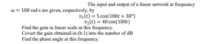 The input and output of a linear network at frequency
w = 100 rad/s are given, respectively, by
v,(t) = 5 cos(100t + 30°)
v2(t) = 40 cos(100t)
Find the gain in linear scale at this frequency.
Covert the gain obtained in (b.1) into the number of dB
Find the phase angle at this frequency.
