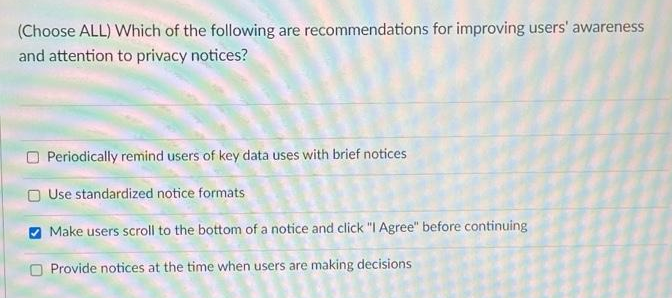 (Choose ALL) Which of the following are recommendations for improving users' awareness
and attention to privacy notices?
Periodically remind users of key data uses with brief notices
O Use standardized notice formats
O Make users scroll to the bottom of a notice and click "I Agree" before continuing
Provide notices at the time when users are making decisions
