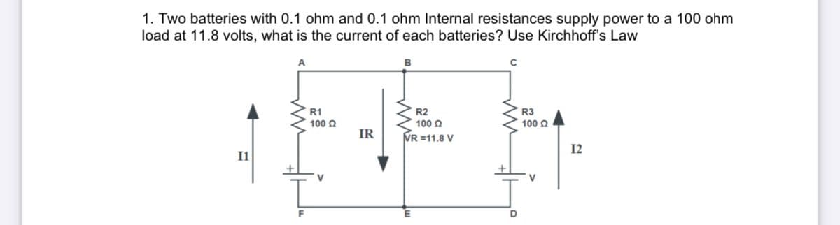 1. Two batteries with 0.1 ohm and 0.1 ohm Internal resistances supply power to a 100 ohm
load at 11.8 volts, what is the current of each batteries? Use Kirchhoff's Law
A
B
R1
R2
R3
100 Q
100 Q
100 Q
IR
VR =11.8 V
12
I1
V
V
F
D

