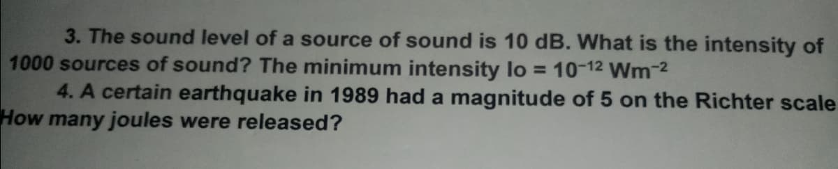 3. The sound level of a source of sound is 10 dB. What is the intensity of
1000 sources of sound? The minimum intensity lo = 10-12 Wm-2
4. A certain earthquake in 1989 had a magnitude of 5 on the Richter scale
How many joules were released?
