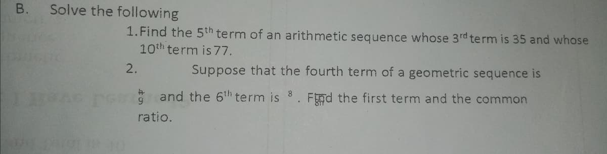 Solve the following
1.Find the 5th term of an arithmetic sequence whose 3rd term is 35 and whose
10th term is 77.
2.
Suppose that the fourth term of a geometric sequence is
* and the 6th term is
Fnd the first term and the common
ratio.
B.
