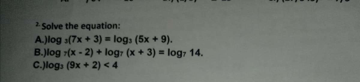 2. Solve the equation:
A.)log 3(7x + 3) = log3 (5x + 9).
B.)log 7(x- 2) + log7 (x+ 3) = log7 14.
C.)log: (9x + 2) < 4
%3D

