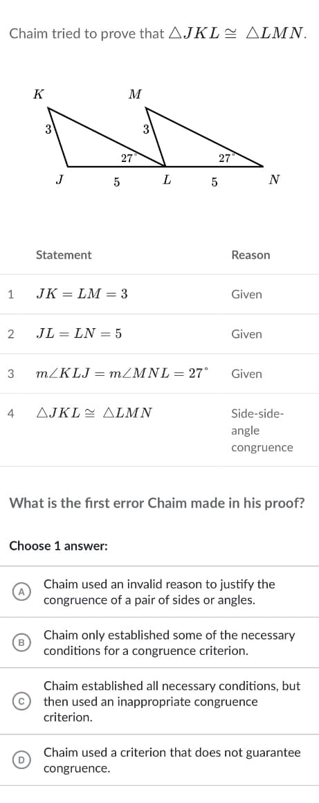 Chaim tried to prove that AJKLE ALMN.
K
M
27
27
J
5
N
Statement
Reason
1
JK = LM = 3
Given
2
JL = LN = 5
Given
3
m/KLJ = MZMNL = 27°
Given
4
AJKLE ALMN
Side-side-
angle
congruence
What is the first error Chaim made in his proof?
Choose 1 answer:
Chaim used an invalid reason to justify the
congruence of a pair of sides or angles.
Chaim only established some of the necessary
conditions for a congruence criterion.
Chaim established all necessary conditions, but
then used an inappropriate congruence
criterion.
Chaim used a criterion that does not guarantee
congruence.
