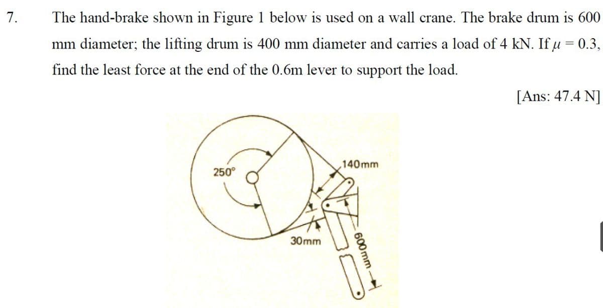 7.
The hand-brake shown in Figure 1 below is used on a wall crane. The brake drum is 600
mm diameter; the lifting drum is 400 mm diameter and carries a load of 4 kN. If u = 0.3,
find the least force at the end of the 0.6m lever to support the load.
[Ans: 47.4 N]
140mm
250°
30mm
-600mm
