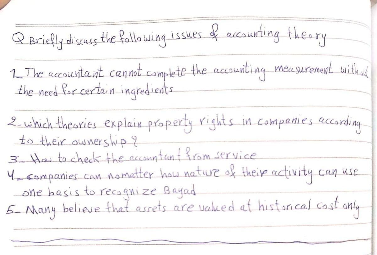 Briefly discuss
the follo wing issues f accounting theory
1_ The accoientea nt canmt complete the accsunti ng mea suremeyt withend
the need for certain ingredients
2-which theories explain property rights_in companies according
to their ownership ?
3 How to check the eccountan from service
Yacompanies can nometter how nature of theip activity can use
one basis to recaqnize Bayad
5 y beliee that assets are valued at historical cost only
Many
