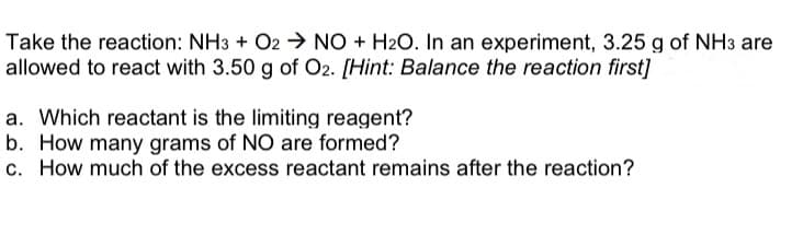 Take the reaction: NH3 + O2 → NO + H₂O. In an experiment, 3.25 g of NH3 are
allowed to react with 3.50 g of O2. [Hint: Balance the reaction first]
a. Which reactant is the limiting reagent?
b. How many grams of NO are formed?
c. How much of the excess reactant remains after the reaction?