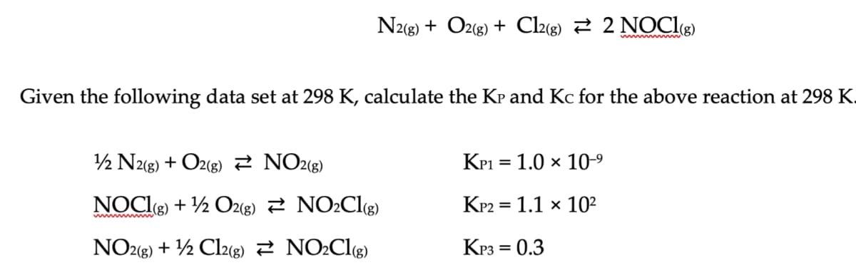 Given the following data set at 298 K, calculate the KP and Kc for the above reaction at 298 K.
1/2 N2(g) + O2(g)
NOCI(g) + 1/2O2(g)
NO2(g) + 1/2 Cl2(g)
NO2(g)
N2(g) + O2(g) + Cl2(g) ≥ 2 NOCI(g)
NO₂Cl(g)
NO₂Cl(g)
KP1 = 1.0 × 10-⁹
KP2 = 1.1 x 10²
KP3 = 0.3