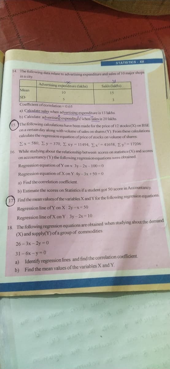 www
STATISTICS - XII
14. The following data relateto advertising exnenditure and sales of 10 major shops
in a city.
uge
Advertising expenditure (lakhs)
Salės (lakhs)
Mean
10
15
SD
5
3.
Coefficient ofcorrelation= 0.65
a) Calculate sales when advertising expenditure is 13 lakhs.
b) Calculate advertising expenditufé when sales is 20 lakhs.
15. The following calculations have been made for the price of 12 stocks (X) on BSE
on a certain day along with volume of sales on shares (Y). From these calculations
calculate the regression equation of price of stocks on volume of shares.
Ex- 580, Ey = 370, E xy = 11494, . x = 41658, Ey= 17206
16. While studying about the relationship between scores on statistics (X) and scores
on accountancy (Y) the following regression equations were obtained.
Regression equation of Y on x: 3y – 2x-100=0
Regression equation of X on Y: 4y -3x+ 50 0
a) Find the correlation coefficient
b) Estimate the scores on Statistics if a student got 50 score in Accountancy.
Find the mean values of the variables X and Y for the following regression equations.
Regression line of Y on X: 2y-x= 50
Regression line of X on Y: 3y- 2x= 10
18. The following regression equations are obtained when studying about the demand
(X) and supply(Y) of a group of commodities.
26-3x-2y 0
31-6x-y 0
a) Identify regression lines and find the correlation coefficient.
b) Find the mean values of the variables X and Y.
