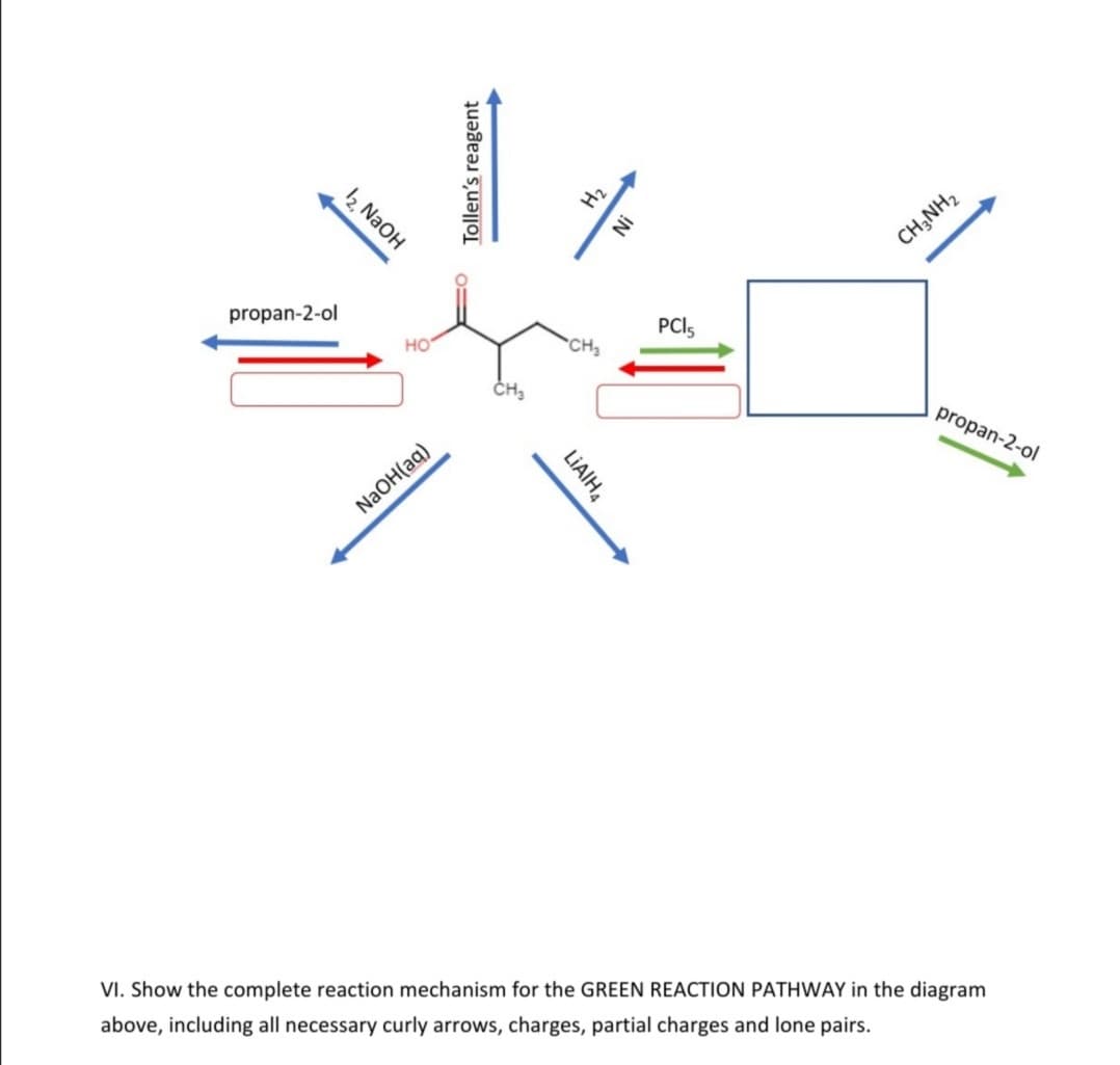 12 NaOH
Hz
CH;NH2
propan-2-ol
но
PCI5
CH2
propan-2-ol
NaOH(aq)
VI. Show the complete reaction mechanism for the GREEN REACTION PATHWAY in the diagram
above, including all necessary curly arrows, charges, partial charges and lone pairs.
!N
LIAIH,
Tollen's reagent
