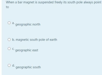 When a bar magnet is suspended freely its south pole always point
to
O a. geographic north
O b. magnetic south pole of earth
O C geographic east
Od.
geographic south
