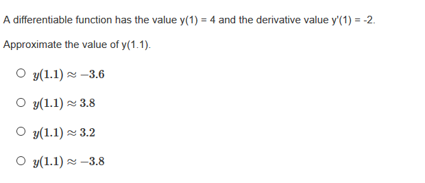 A differentiable function has the value y(1) = 4 and the derivative value y'(1) = -2.
Approximate the value of y(1.1).
О у(1.1) ~ —3.6
O y(1.1) 2 3.8
O y(1.1) 2 3.2
О у(1.1) ~ -3.8
