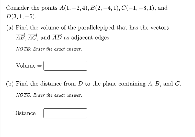 Consider the points A(1, –2, 4), B(2, –4, 1), C(-1, –3, 1), and
D(3, 1, –5).
|
|
(a) Find the volume of the parallelepiped that has the vectors
AB, AC, and AD as adjacent edges.
NÓTE: Enter the exact answer.
Volume =
(b) Find the distance from D to the plane containing A, B, and C.
NOTE: Enter the exact answer.
Distance =
%3D
