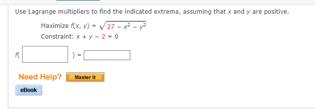 Use Lagrange multipliers to find the indicated extrema, assuming that x and y are positive.
Maximize f(x, y) = V 27 - x2 - y²
Constraint: x +y - 2 = 0
Need Help?
Master It
еBook

