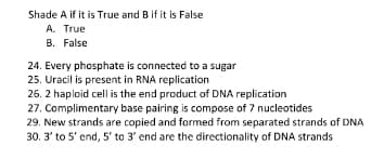 Shade A if it is True and B if it is False
A. True
B. False
24. Every phosphate is connected to a sugar
25. Uracil is present in RNA replication
26. 2 haploid cell is the end product of DNA replication
27. Complimentary base pairing is compose of 7 nucleotides
29. New strands are copied and formed from separated strands of DNA
30. 3' to 5' end, 5' to 3' end are the directionality of DNA strands

