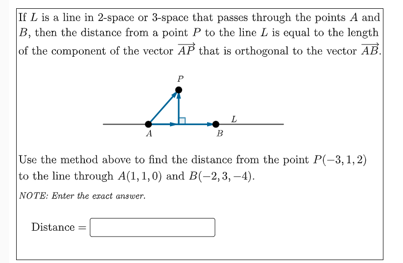 If L is a line in 2-space or 3-space that passes through the points A and
B, then the distance from a point P to the line L is equal to the length
of the component of the vector AP that is orthogonal to the vector AB.
1.
L
A
В
Use the method above to find the distance from the point P(-3,1,2)
to the line through A(1, 1,0) and B(-2,3, -4).
NOTE: Enter the exact answer.
Distance =
