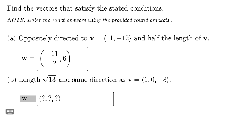Find the vectors that satisfy the stated conditions.
NOTE: Enter the exact answers using the provided round brackets..
(a) Oppositely directed to v = (11, – 12) and half the length of v.
11
6.
w =
(b) Length v13 and same direction as v = (1,0, –8).
w =
(?, ?, ?)
