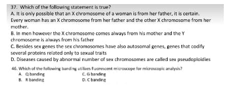 37. Which of the following statement is true?
A. It is only possible that an X chromosome of a woman is from her father, it is certain.
Every woman has an X chromosome from her father and the other X chromosome from her
mother.
B. In men however the X chromosome comes always from his mother and the Y
chromosome is always from his father
C. Besides sex genes the sex chromosomes have also autosomal genes, genes that codify
several proteins related only to sexual traits
D. Diseases caused by abnormal number of sex chromosomes are called sex pseudoploidies
46. Which of the following banding utilizes fluarescent microSEope for microscopic analysis?
A. Qbanding
B. Rbanding
C.G banding
D.C banding
