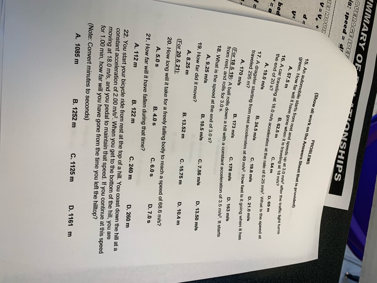 MMARY OF
ATI ONSHIPS
AVERAGE SPEE
js: speed = di
eIES MOVI
V = V, +
PROBLEMS
(Show all work on the Answers Sheet that is provided)
green. How far will it have gone when it is traveling at 18 mis?
A. 57.5 m
B. 62.5 m
C. 54 m
D. 69 m
the end of 20 s?
bod
A. 19.0 m/s
B. 24.5 m/s
C. 19.8 m/s
D. 21.0 m/s
traveled 295 m?
A. 170 m/s
B. 173 m/s
C. 178 m/s
D. 163 m/s
(For 18 & 19): A ball rolls down a hill with a constant acceleration of 3.5 m/s. It starts
from rest, and rolls for 3,0 s.
18. What is the speed at the end of 3.0 s?
C. 7.56 m/s
D. 13.50 mls
A. 9.25 m/s
B. 10.5 m/s
19. How far did it move?
C. 15.75 m
D. 10.4 m
A. 8.25 m
В. 13.52 m
(For 20 & 21):
20. How long will it take for a freely falling body to reach a speed of 68.6 m/s?
B. 4.0 s
D. 7.0 s
C. 6.0 s
A. 5.0 s
21. How far will it have fallen during that time?
D. 260 m
C. 240 m
B. 122 m
22. You start your bicycle ride from rest at the top of a hill. You coast down the hill at a
constant acceleration of 2.00 m/s?. When you get to the bottom of the hill, you are
moving at 18.0 m/s, and you pedal to maintain that speed. If you continue at this speed
for 1.00 min, how far will you have gone from the time you left the hilltop?
A. 112 m
(Note: Convert minutes to seconds)
B. 1252 m
D. 1161 m
C. 1125 m
A. 1085 m
