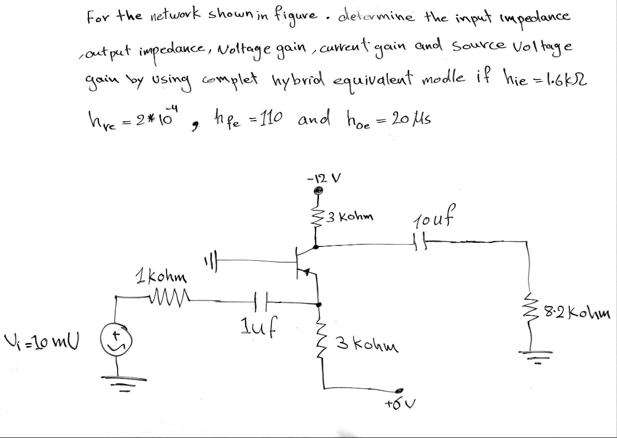 For the network shown in figure . determine the imput impedance
,out put impedance, Noltage gain , cuent gain and source Voltage
gain by using complet hybrid equivalent modle if hie = l.6k2
hve =2*10
hfe =110 and ho = 20 us
-12 V
1ouf
3 Kohm
1kohm
8-2 Kohm
luf
V =10 mU
3 kohm
