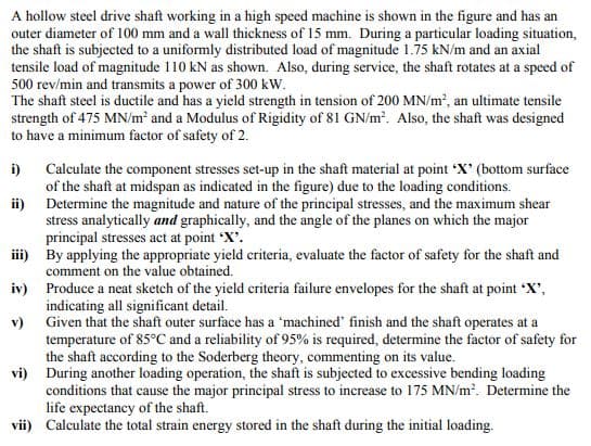 A hollow steel drive shaft working in a high speed machine is shown in the figure and has an
outer diameter of 100 mm and a wall thickness of 15 mm. During a particular loading situation,
the shaft is subjected to a uniformly distributed load of magnitude 1.75 kN/m and an axial
tensile load of magnitude 110 kN as shown. Also, during service, the shaft rotates at a speed of
500 rev/min and transmits a power of 300 kW.
The shaft steel is ductile and has a yield strength in tension of 200 MN/m, an ultimate tensile
strength of 475 MN/m² and a Modulus of Rigidity of 81 GN/m. Also, the shaft was designed
to have a minimum factor of safety of 2.
Calculate the component stresses set-up in the shaft material at point 'X' (bottom surface
of the shaft at midspan as indicated in the figure) due to the loading conditions.
ii) Determine the magnitude and nature of the principal stresses, and the maximum shear
stress analytically and graphically, and the angle of the planes on which the major
principal stresses act at point X'.
ii) By applying the appropriate yield criteria, evaluate the factor of safety for the shaft and
comment on the value obtained.
iv) Produce a neat sketch of the yield criteria failure envelopes for the shaft at point X',
indicating all significant detail.
v) Given that the shaft outer surface has a 'machined' finish and the shaft operates at a
temperature of 85°C and a reliability of 95% is required, determine the factor of safety for
the shaft according to the Soderberg theory, commenting on its value.
vi) During another loading operation, the shaft is subjected to excessive bending loading
conditions that cause the major principal stress to increase to 175 MN/m?. Determine the
life expectancy of the shaft.
vii) Calculate the total strain energy stored in the shaft during the initial loading.
i)
