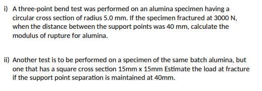 i) A three-point bend test was performed on an alumina specimen having a
circular cross section of radius 5.0 mm. If the specimen fractured at 3000 N,
when the distance between the support points was 40 mm, calculate the
modulus of rupture for alumina.
ii) Another test is to be performed on a specimen of the same batch alumina, but
one that has a square cross section 15mm x 15mm Estimate the load at fracture
if the support point separation is maintained at 40mm.

