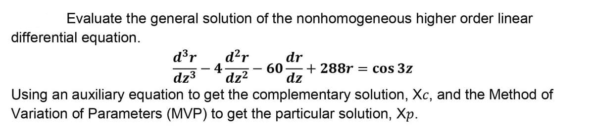 Evaluate the general solution of the nonhomogeneous higher order linear
differential equation.
d³r
d²r
4.
dz?
dr
+ 288r
dz
60
= cos 3z
dz3
Using an auxiliary equation to get the complementary solution, Xc, and the Method of
Variation of Parameters (MVP) to get the particular solution, Xp.
