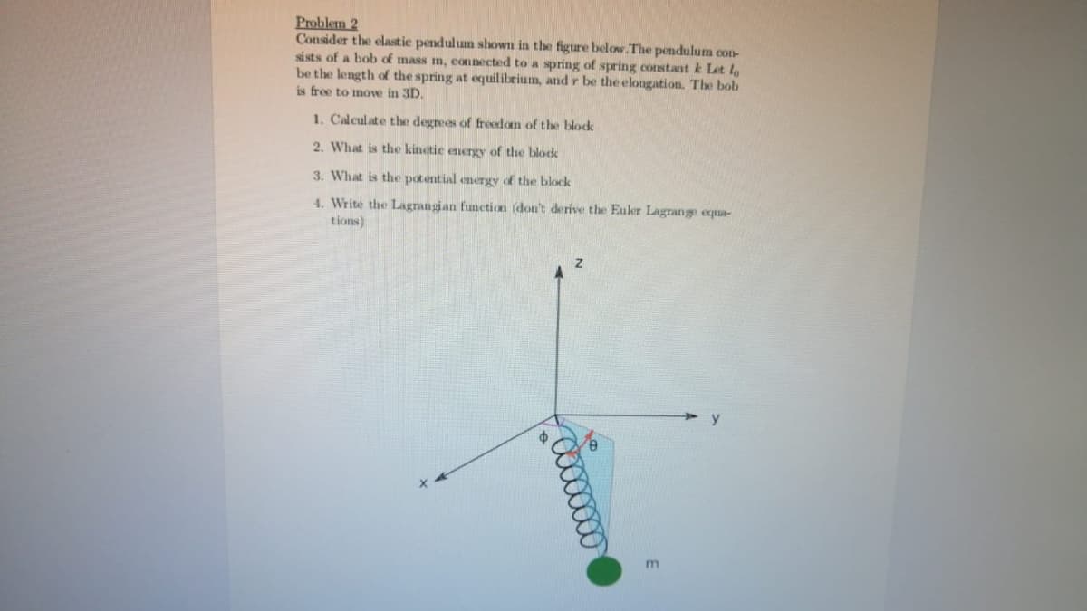 Problem 2
Consider the elastic pendulum shown in the figure below. The pendulum con-
si sts of a bob of mass m, connected to a spring of spring constant k Let lo
be the length of the spring at equilibrium, and r be the elongation. The bob
is free to move in 3D.
1. Calculate the degrees of freedom of the block
2. What is the kinetie energy of the blodk
3. What is the potential energy of the block
4. Write the Lagrangian function (don't derive the Euler Lagrange equa-
tions)
m
