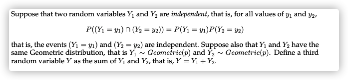 Suppose that two random variables Y1 and Y, are independent, that is, for all values of y, and y2,
P((Yı = y1) n (Y2 = y2)) = P(Y1 = y1)P(Y2 = y2)
that is, the events (Yı = y1) and (Y2 = y2) are independent. Suppose also that Yı and Y, have the
same Geometric distribution, that is Y1
random variable Y as the sum of Yı and Y2, that is, Y = Y1 +Y2.
Geometric(p) and Ý2 ~ Geometric(p). Define a third
