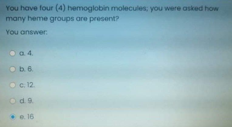 You have four (4) hemoglobin molecules; you were asked how
many heme groups are present?
You answer:
a. 4.
O b. 6.
O c. 12.
Od. 9.
e. 16
