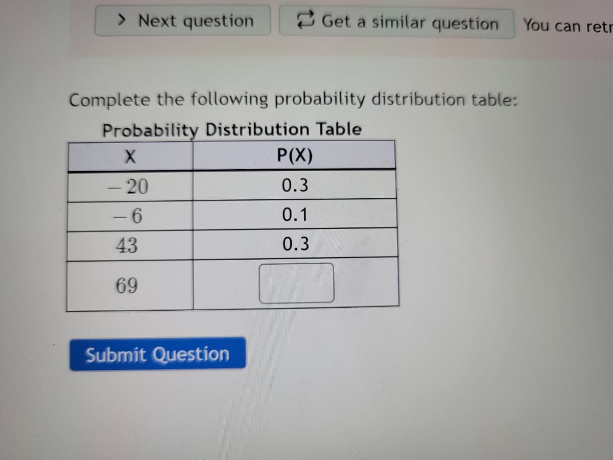 > Next question
2 Get a similar question
You can retr
Complete the following probability distribution table:
Probability Distribution Table
P(X)
- 20
0.3
- 6
0.1
43
0.3
69
Submit Question
