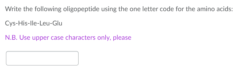 Write the following oligopeptide using the one letter code for the amino acids:
Cys-His-lle-Leu-Glu
N.B. Use upper case characters only, please
