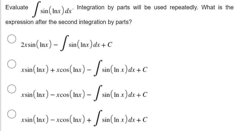 Evaluate sin (Inx) dx
expression after the second integration by parts?
2xsin (Inx) – sin(Inx) dx + C
-
xsin(lnx) + xcos(lnx) – 【 sin(In x) dx + C
=
xsin (Inx) - xcos (Inx) -
sin(In x) dx + C
xsin (Inx) − xcos(lnx) + √ sin (In x) dx + C
O
sin (Inx) dx Integration by parts will be used repeatedly. What is the