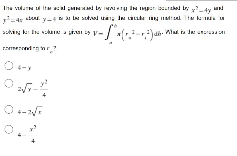 The volume of the solid generated by revolving the region bounded by x²=4y and
is to be solved using the circular ring method. The formula for
What is the expression
y² = 4x
about y=4
- S^x (r.² - 1²) dh
2_
solving for the volume is given by V=
corresponding to r ?
4-y
2√x-2²2
4
O 4-2√x
4.
4