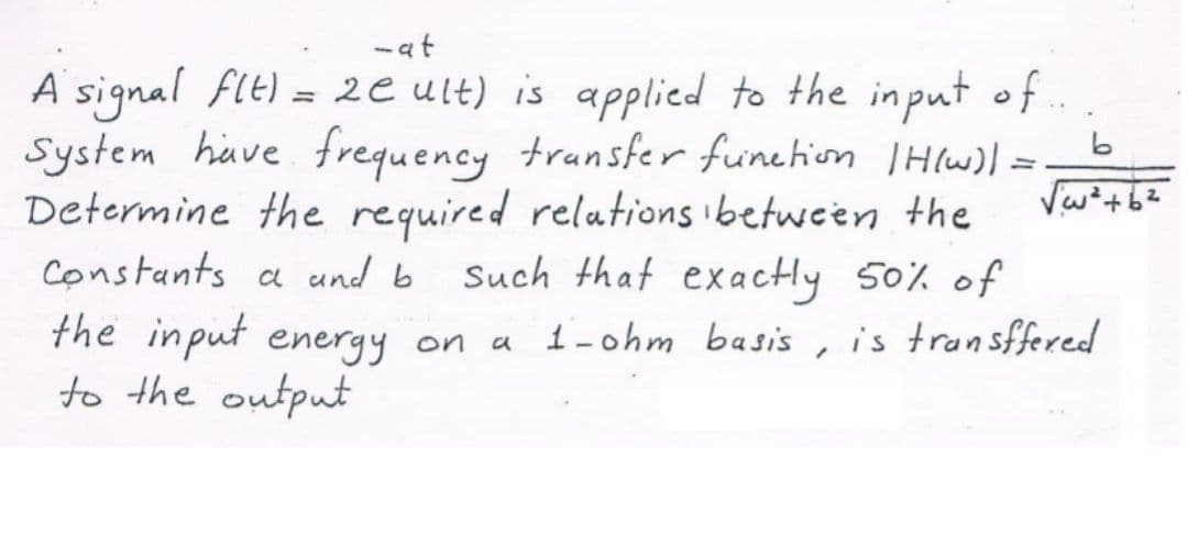 - at
A signal Flt) = 2e ult) is applied to the input of..
System have frequency trunsfer funchiom THlw)I =
Determine the required relations ibetween the
Constants a und b Such that exactly 50% of
the input energy on
to the output
%3D
a 1-ohm basis
is transffered
