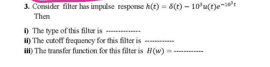 3. Consider filter has impulse response h(t) = 6(t) – 103u(t)e-10*t
%3D
Then
i) The type of this filter is
ii) The cutoff frequency for this filter is
iii) The transfer function for this filter is H(w) =
