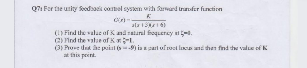 Q7: For the unity feedback control system with forward transfer function
K
G(s) =
s(s+3)(s+6)
(1) Find the value of K and natural frequency at 3=0.
(2) Find the value of K at -1.
(3) Prove that the point (s = -9) is a part of root locus and then find the value of K
at this point.
