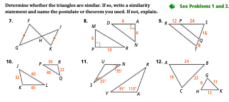 Determine whether the triangles are similar. If so, write a similarity
statement and name the postulate or theorem you used. If not, explain.
7.
F
8.
8
D
A
10.
G
32
8
K 45
H
a
K
30 R
40
L
22
11.
M
P
S
U
25°
10
Y
N
R
6
N
35 110°,
R
9.
R
12. A
See Problems 1 and 2.
12 P 24
18
24
S
16
oo
H
G
12
'K